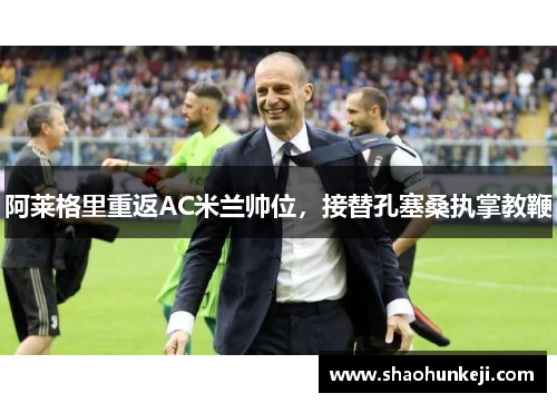 阿莱格里重返AC米兰帅位，接替孔塞桑执掌教鞭