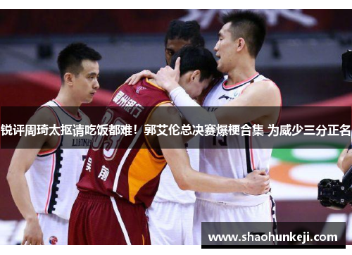 锐评周琦太抠请吃饭都难！郭艾伦总决赛爆梗合集 为威少三分正名