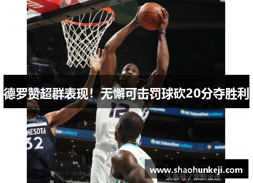 德罗赞超群表现！无懈可击罚球砍20分夺胜利